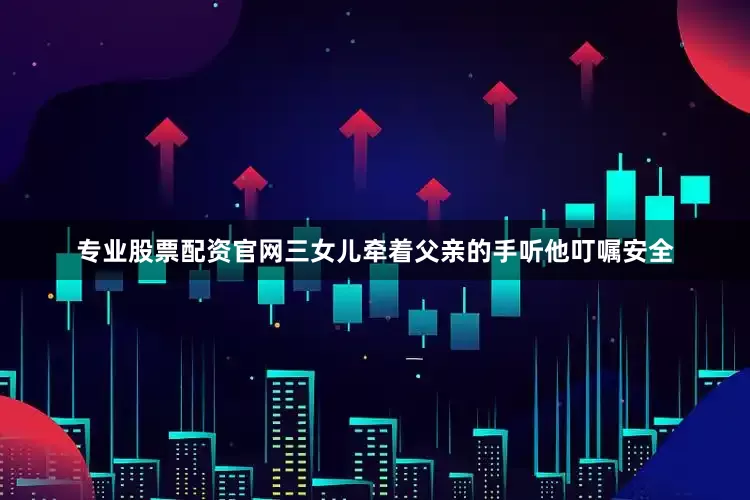 专业股票配资官网三女儿牵着父亲的手听他叮嘱安全
