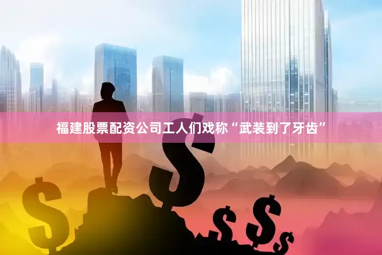 福建股票配资公司工人们戏称“武装到了牙齿”