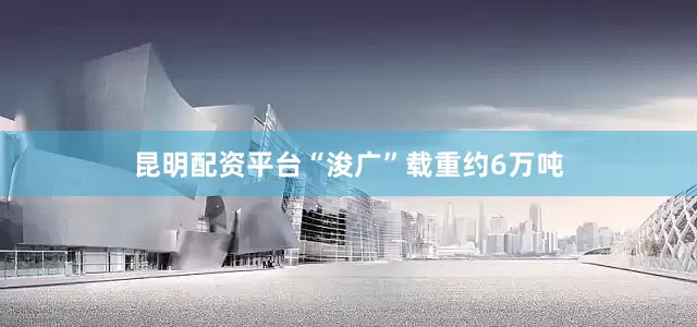 昆明配资平台“浚广”载重约6万吨
