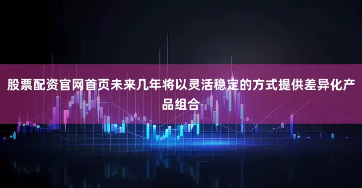 股票配资官网首页未来几年将以灵活稳定的方式提供差异化产品组合