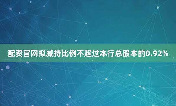 配资官网拟减持比例不超过本行总股本的0.92%
