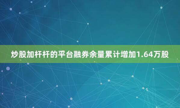 炒股加杆杆的平台融券余量累计增加1.64万股