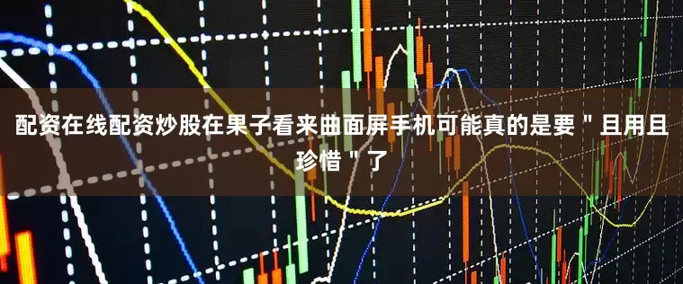 配资在线配资炒股在果子看来曲面屏手机可能真的是要＂且用且珍惜＂了