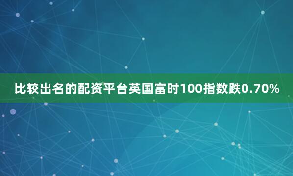 比较出名的配资平台英国富时100指数跌0.70%