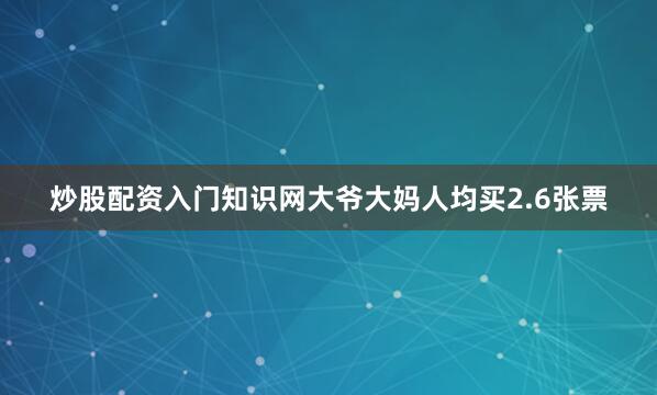 炒股配资入门知识网大爷大妈人均买2.6张票