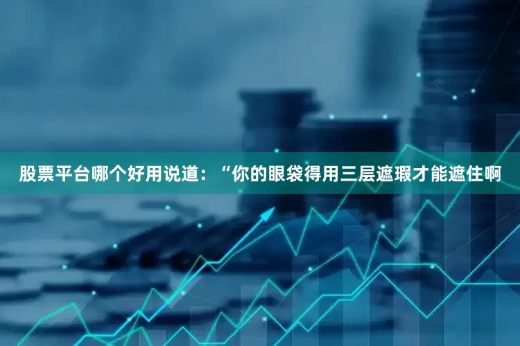 股票平台哪个好用说道：“你的眼袋得用三层遮瑕才能遮住啊