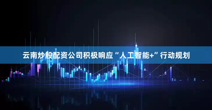 云南炒股配资公司积极响应“人工智能+”行动规划