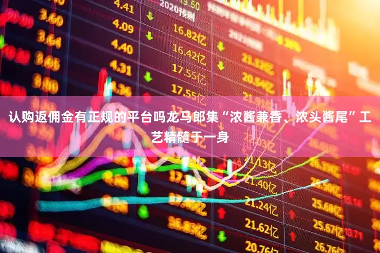 认购返佣金有正规的平台吗龙马郎集“浓酱兼香、浓头酱尾”工艺精髓于一身